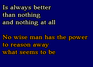 Is always better
than nothing
and nothing at all

No wise man has the power
to reason away
What seems to be