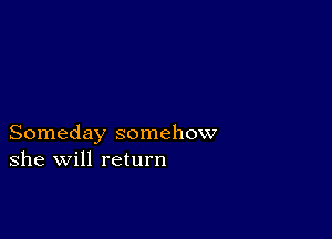 Someday somehow
she will return