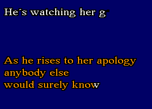 He's watching her g

As he rises to her apology
anybody else
would surely know