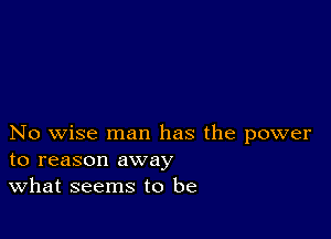 No wise man has the power
to reason away

What seems to be