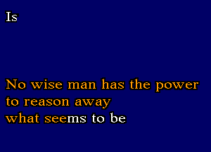 No wise man has the power
to reason away

What seems to be