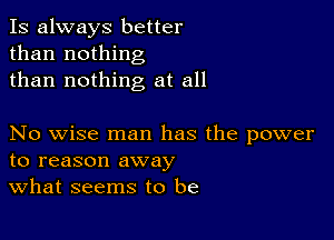 Is always better
than nothing
than nothing at all

No wise man has the power
to reason away
What seems to be