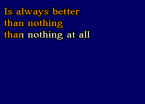 Is always better
than nothing
than nothing at all