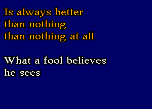 Is always better
than nothing
than nothing at all

XVhat a fool believes
he sees