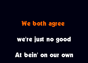 We both agree

we're iust no good

At bcin' on our own