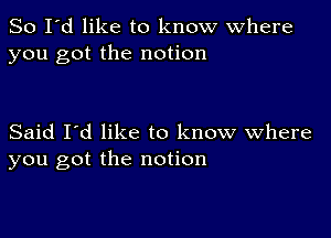 So I'd like to know where
you got the notion

Said I'd like to know Where
you got the notion