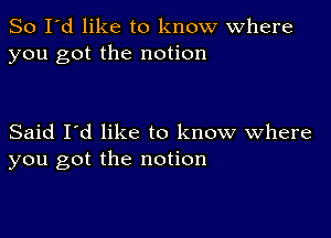 So I'd like to know where
you got the notion

Said I'd like to know Where
you got the notion