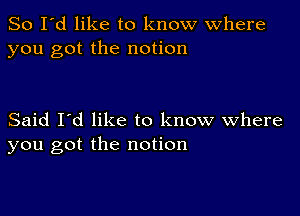 So I'd like to know where
you got the notion

Said I'd like to know Where
you got the notion