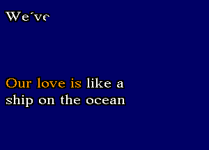 Our love is like a
ship on the ocean