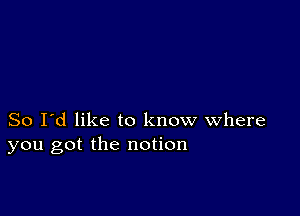 So I'd like to know where
you got the notion