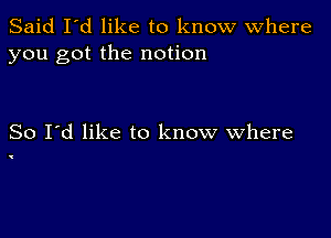 Said I'd like to know Where
you got the notion

So I'd like to know where

'