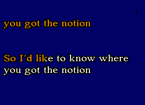 you got the notion

So I'd like to know where
you got the notion