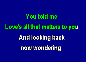 You told me
Love's all that matters to you

And looking back

now wondering