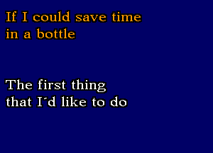 If I could save time
in a bottle

The first thing
that I'd like to do