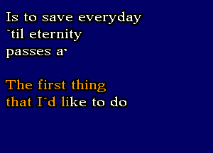 Is to save everyday
til eternity
passes a'

The first thing
that I'd like to do