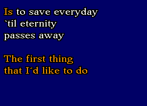 Is to save everyday
til eternity
passes away

The first thing
that I'd like to do