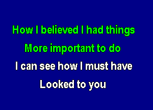 How I believed I had things

More important to do
I can see how I must have

Looked to you