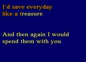 I'd save everyday
like a treasure

And then again I would
spend them with you