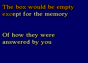 The box would be empty
except for the memory

Of how they were
answered by you