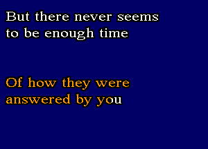 But there never seems
to be enough time

Of how they were
answered by you