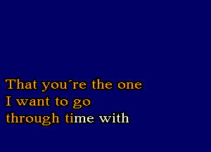 That you're the one
I want to go
through time with