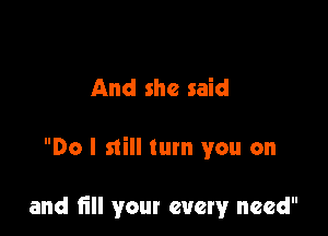 And she said

Do I still tum you on

and till your every need