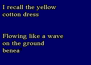 I recall the yellow
cotton dress

Flowing like a wave
on the ground
benea