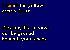 I recall the yellow
cotton dress

Flowing like a wave
on the ground
beneath your knees