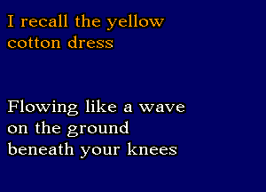 I recall the yellow
cotton dress

Flowing like a wave
on the ground
beneath your knees