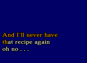 And I'll never have
that recipe again
oh no . . .