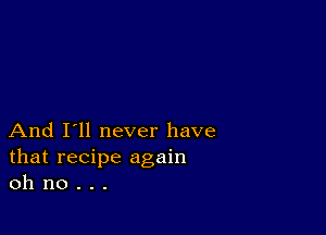 And I'll never have
that recipe again
oh no . . .