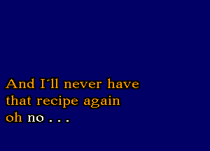 And I'll never have
that recipe again
oh no . . .