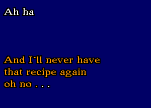 And I'll never have
that recipe again
oh no . . .