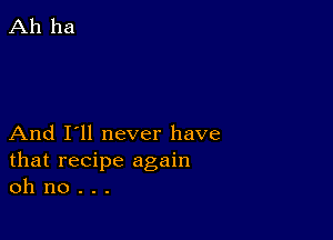 And I'll never have
that recipe again
oh no . . .