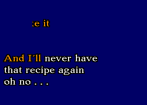 And I'll never have
that recipe again
oh no . . .