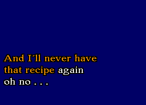 And I'll never have
that recipe again
oh no . . .