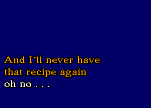 And I'll never have
that recipe again
oh no . . .