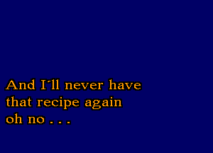 And I'll never have
that recipe again
oh no . . .