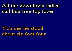 All the downtown ladies
call him tree top lover

You see he stood
about six foot four