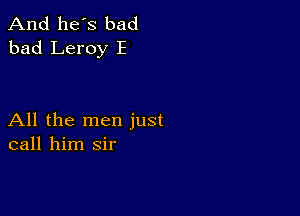 And he's bad
bad Leroy E

All the men just
call him sir