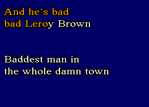 And he's bad
bad Leroy Brown

Baddest man in
the whole damn town