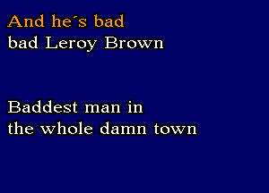 And he's bad
bad Leroy Brown

Baddest man in
the whole damn town