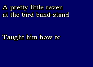 A pretty little raven
at the bird band-stand

Taught him how tc