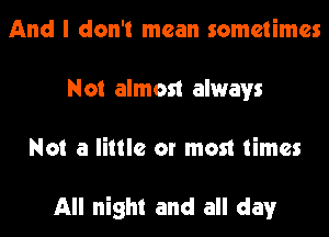 And I don't mean sometimes
Not almost always
Not a little or most times

All night and all day