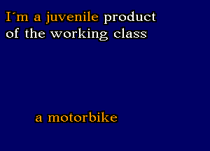 I'm a juvenile product
of the working class

a motorbike