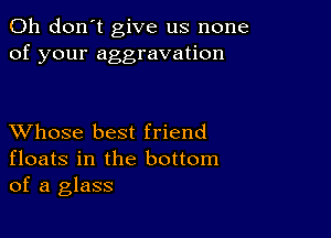 Oh don't give us none
of your aggravation

XVhose best friend
floats in the bottom
of a glass