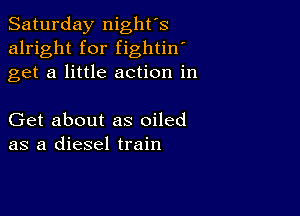 Saturday night's
alright for fightin'
get a little action in

Get about as oiled
as a diesel train