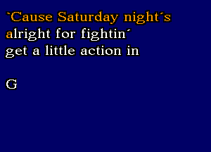 CauSe Saturday night's
alright for fightin'
get a little action in

G