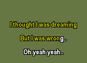 I thought I was dreaming

But I was wrong

Oh yeah yeah..