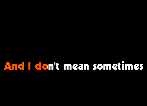 And I don't mean sometimes